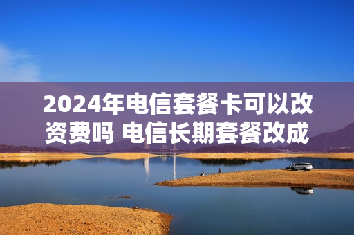 2024年电信套餐卡可以改资费吗 电信长期套餐改成20年