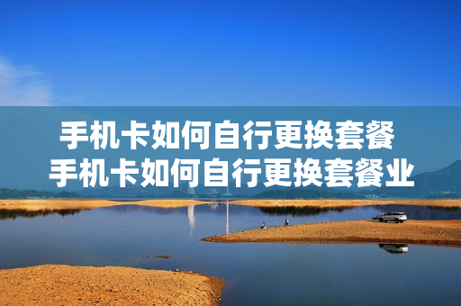 手机卡如何自行更换套餐 手机卡如何自行更换套餐业务