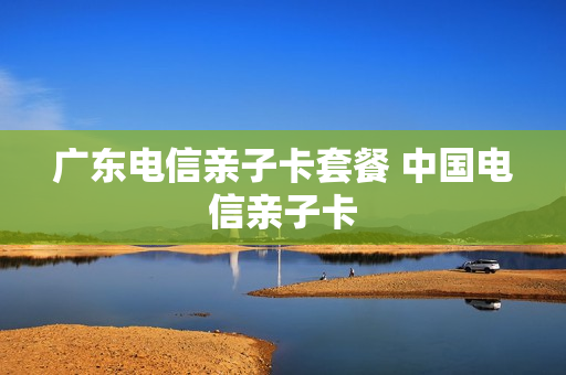 广东电信亲子卡套餐 中国电信亲子卡