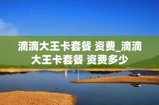 滴滴大王卡套餐 资费_滴滴大王卡套餐 资费多少