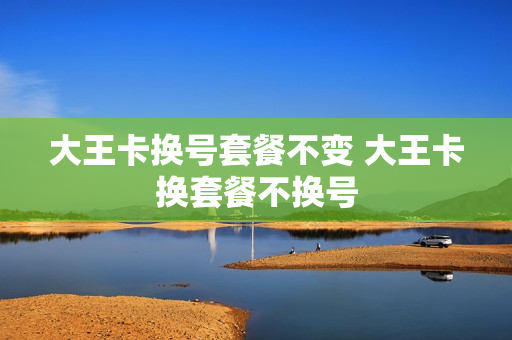大王卡换号套餐不变 大王卡换套餐不换号