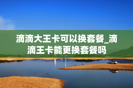 滴滴大王卡可以换套餐_滴滴王卡能更换套餐吗