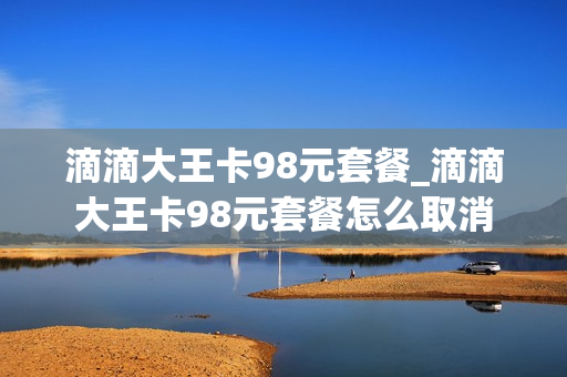 滴滴大王卡98元套餐_滴滴大王卡98元套餐怎么取消