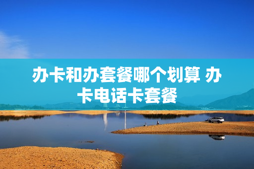 办卡和办套餐哪个划算 办卡电话卡套餐