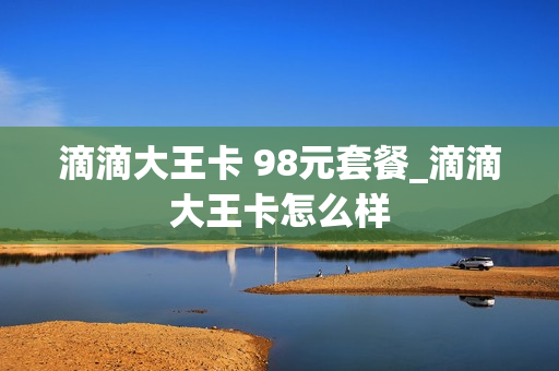 滴滴大王卡 98元套餐_滴滴大王卡怎么样