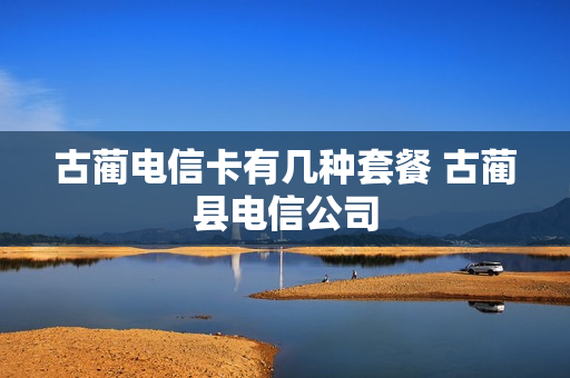 古蔺电信卡有几种套餐 古蔺县电信公司