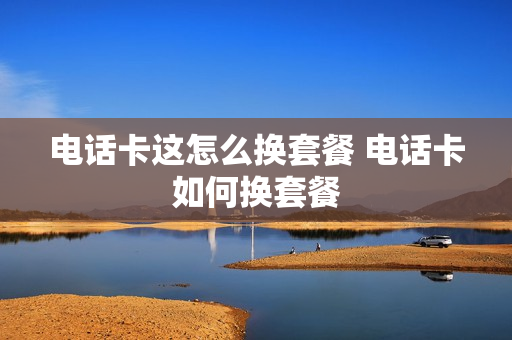电话卡这怎么换套餐 电话卡如何换套餐