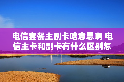 电信套餐主副卡啥意思啊 电信主卡和副卡有什么区别怎么缴费?