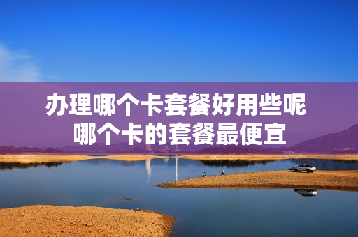 办理哪个卡套餐好用些呢 哪个卡的套餐最便宜