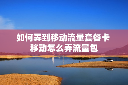 如何弄到移动流量套餐卡 移动怎么弄流量包