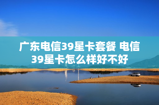 广东电信39星卡套餐 电信39星卡怎么样好不好