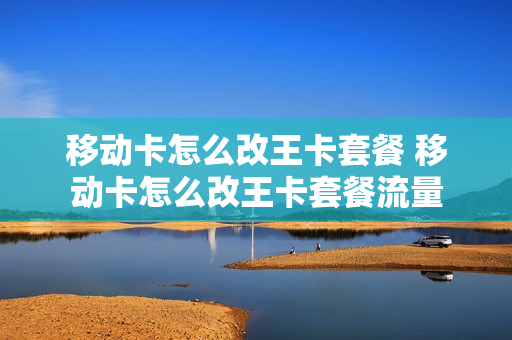 移动卡怎么改王卡套餐 移动卡怎么改王卡套餐流量