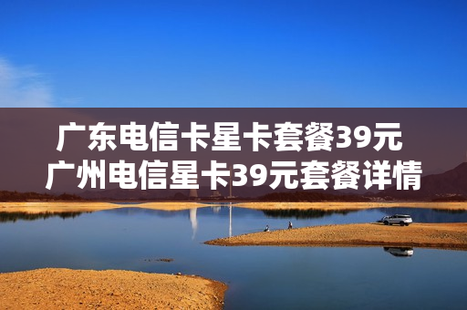 广东电信卡星卡套餐39元 广州电信星卡39元套餐详情
