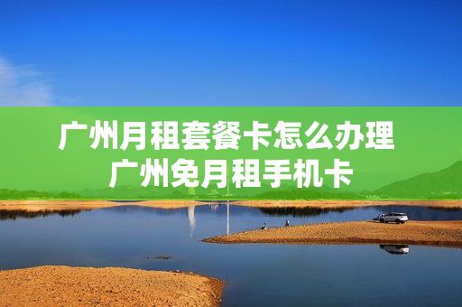 广州月租套餐卡怎么办理 广州免月租手机卡