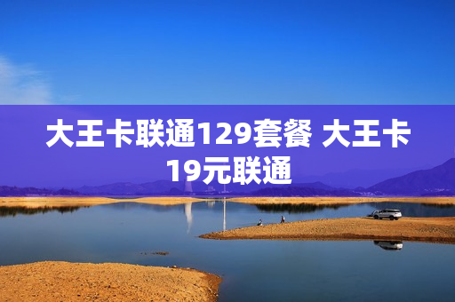 大王卡联通129套餐 大王卡19元联通
