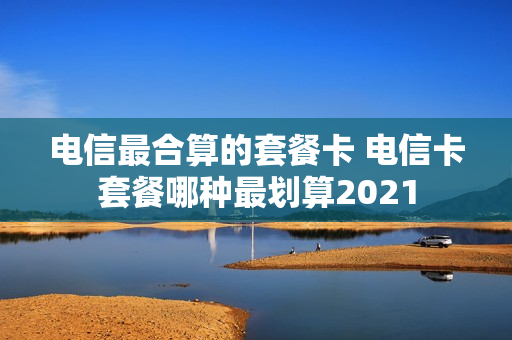 电信最合算的套餐卡 电信卡套餐哪种最划算2021