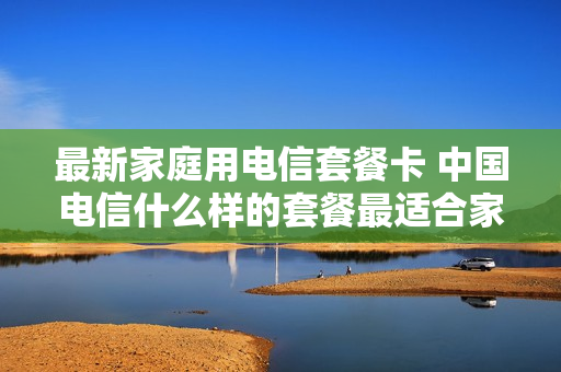 最新家庭用电信套餐卡 中国电信什么样的套餐最适合家庭用