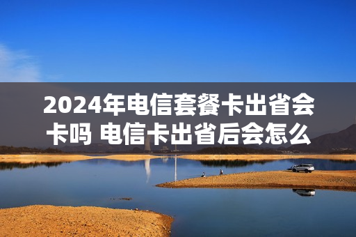 2024年电信套餐卡出省会卡吗 电信卡出省后会怎么样