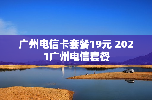 广州电信卡套餐19元 2021广州电信套餐