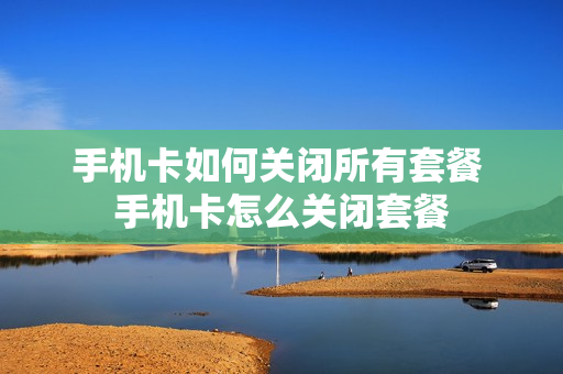 手机卡如何关闭所有套餐 手机卡怎么关闭套餐