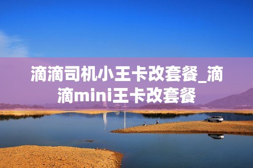 滴滴司机小王卡改套餐_滴滴mini王卡改套餐