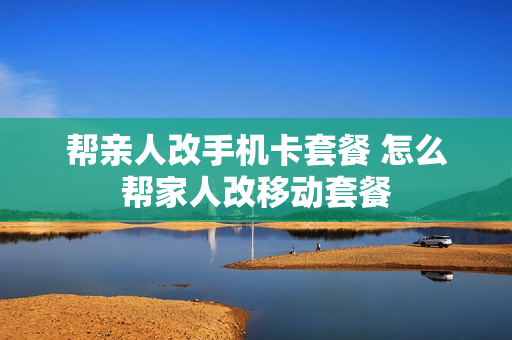 帮亲人改手机卡套餐 怎么帮家人改移动套餐
