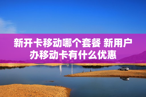 新开卡移动哪个套餐 新用户办移动卡有什么优惠