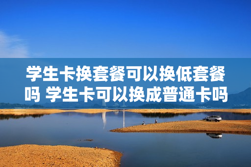 学生卡换套餐可以换低套餐吗 学生卡可以换成普通卡吗
