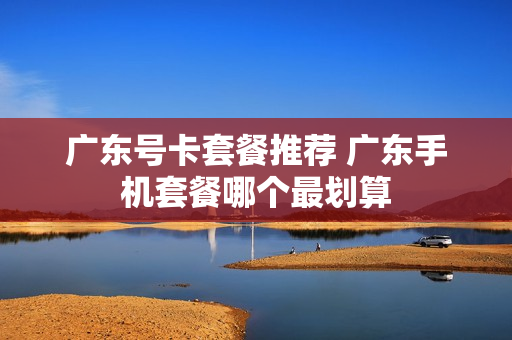 广东号卡套餐推荐 广东手机套餐哪个最划算