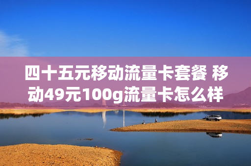 四十五元移动流量卡套餐 移动49元100g流量卡怎么样