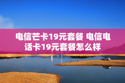 电信芒卡19元套餐 电信电话卡19元套餐怎么样