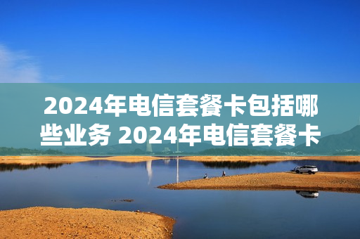 2024年电信套餐卡包括哪些业务 2024年电信套餐卡包括哪些业务呢