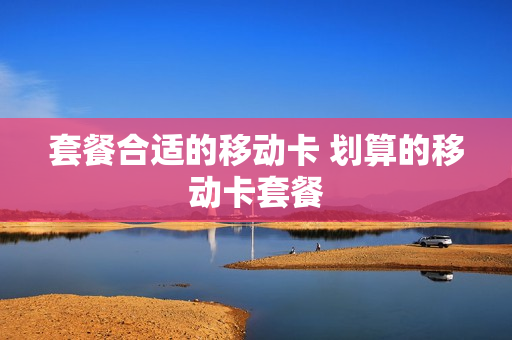 套餐合适的移动卡 划算的移动卡套餐