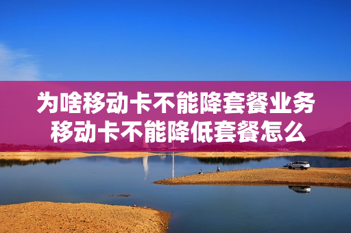 为啥移动卡不能降套餐业务 移动卡不能降低套餐怎么办