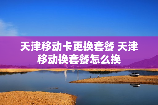 天津移动卡更换套餐 天津移动换套餐怎么换