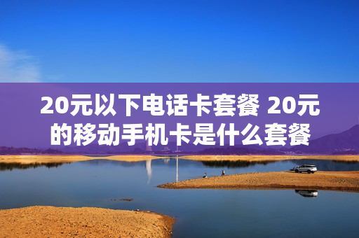 20元以下电话卡套餐 20元的移动手机卡是什么套餐