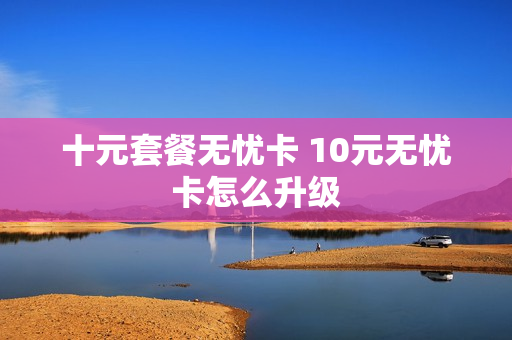 十元套餐无忧卡 10元无忧卡怎么升级