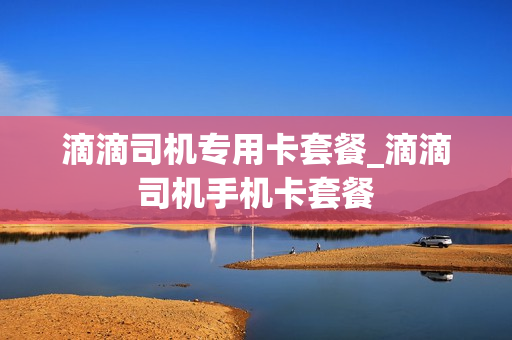 滴滴司机专用卡套餐_滴滴司机手机卡套餐
