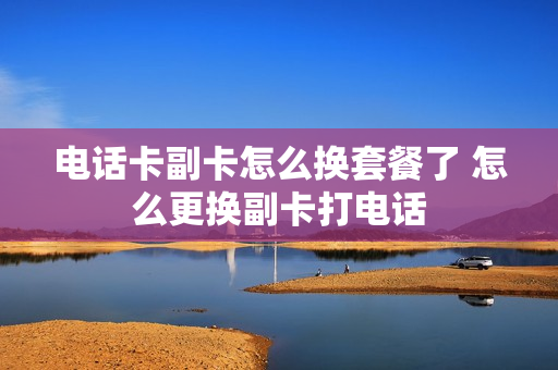 电话卡副卡怎么换套餐了 怎么更换副卡打电话