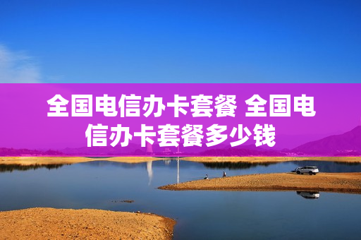 全国电信办卡套餐 全国电信办卡套餐多少钱