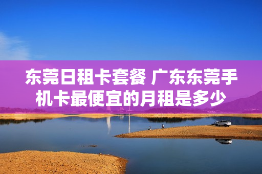 东莞日租卡套餐 广东东莞手机卡最便宜的月租是多少