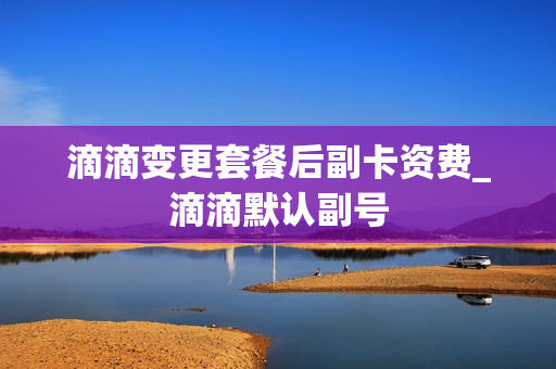 滴滴变更套餐后副卡资费_滴滴默认副号