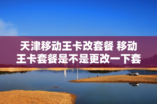 天津移动王卡改套餐 移动王卡套餐是不是更改一下套餐就可以了