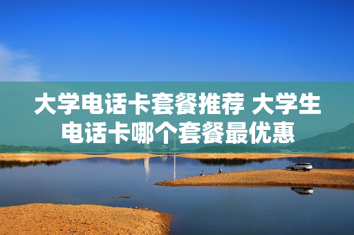 大学电话卡套餐推荐 大学生电话卡哪个套餐最优惠