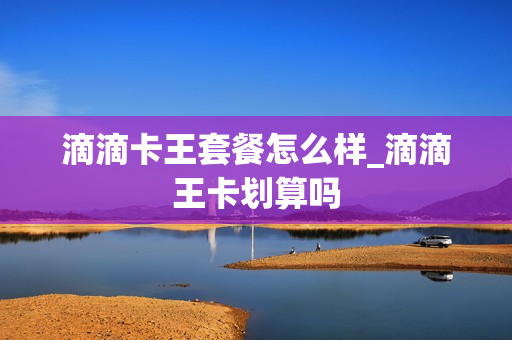 滴滴卡王套餐怎么样_滴滴王卡划算吗
