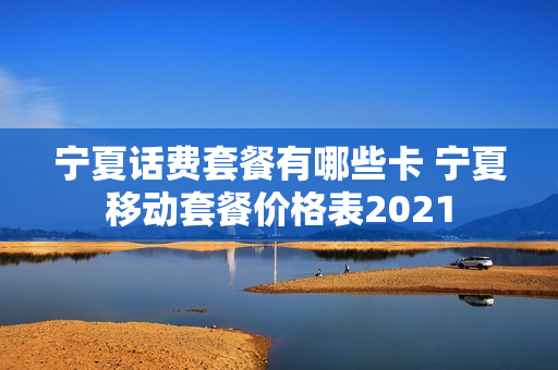 宁夏话费套餐有哪些卡 宁夏移动套餐价格表2021