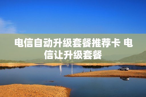 电信自动升级套餐推荐卡 电信让升级套餐