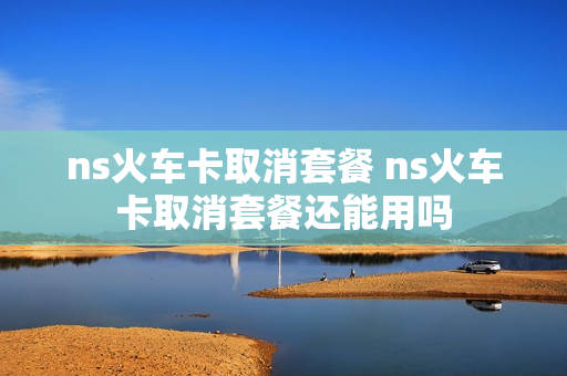 ns火车卡取消套餐 ns火车卡取消套餐还能用吗