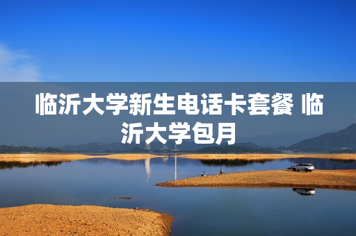 临沂大学新生电话卡套餐 临沂大学包月