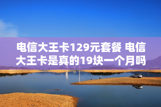 电信大王卡129元套餐 电信大王卡是真的19块一个月吗?